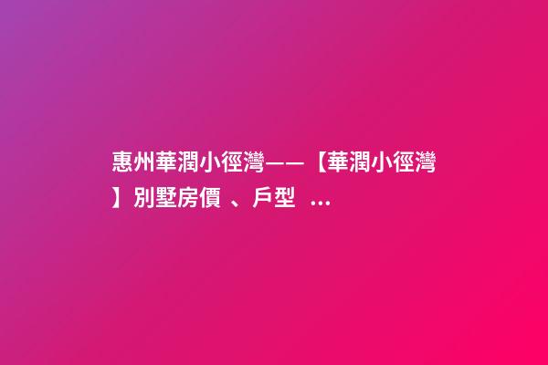 惠州華潤小徑灣——【華潤小徑灣】別墅房價、戶型、樣板間、周邊配套、